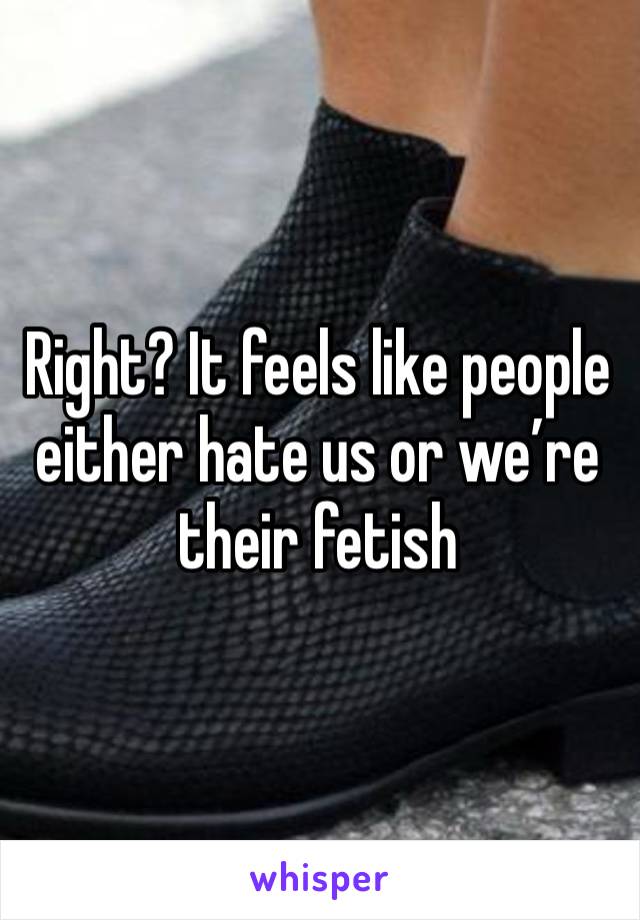 Right? It feels like people either hate us or we’re their fetish