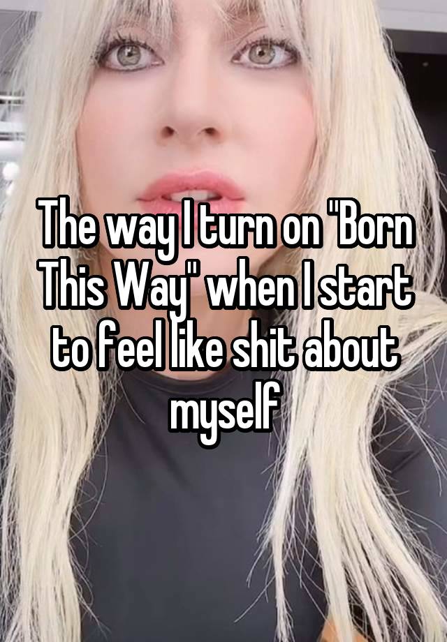 The way I turn on "Born This Way" when I start to feel like shit about myself