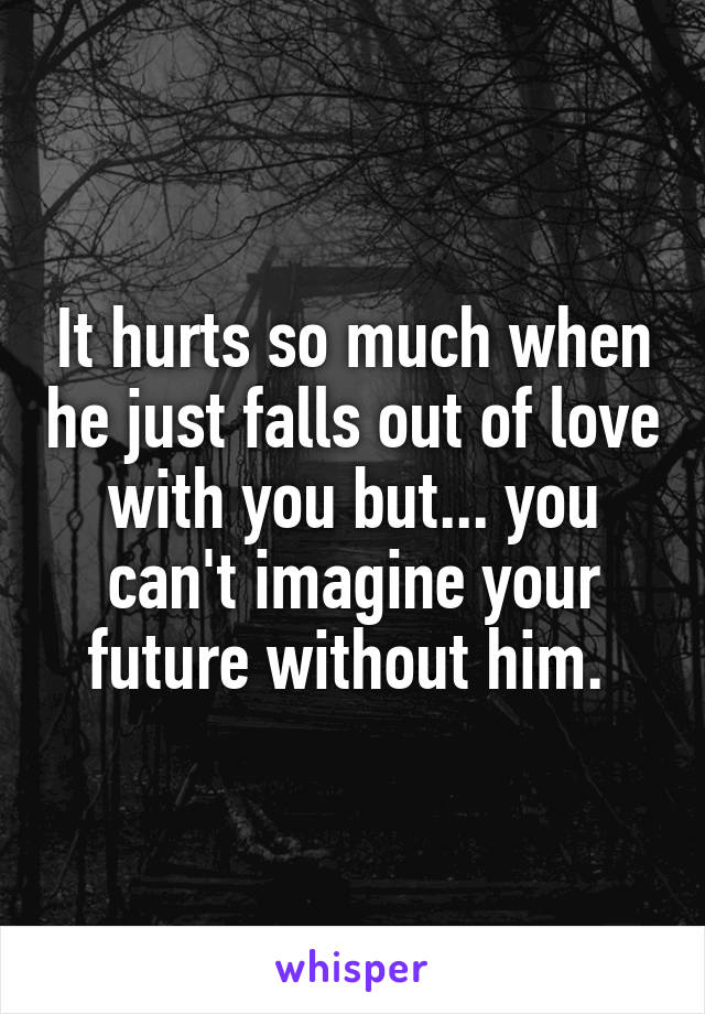 It hurts so much when he just falls out of love with you but... you can't imagine your future without him. 