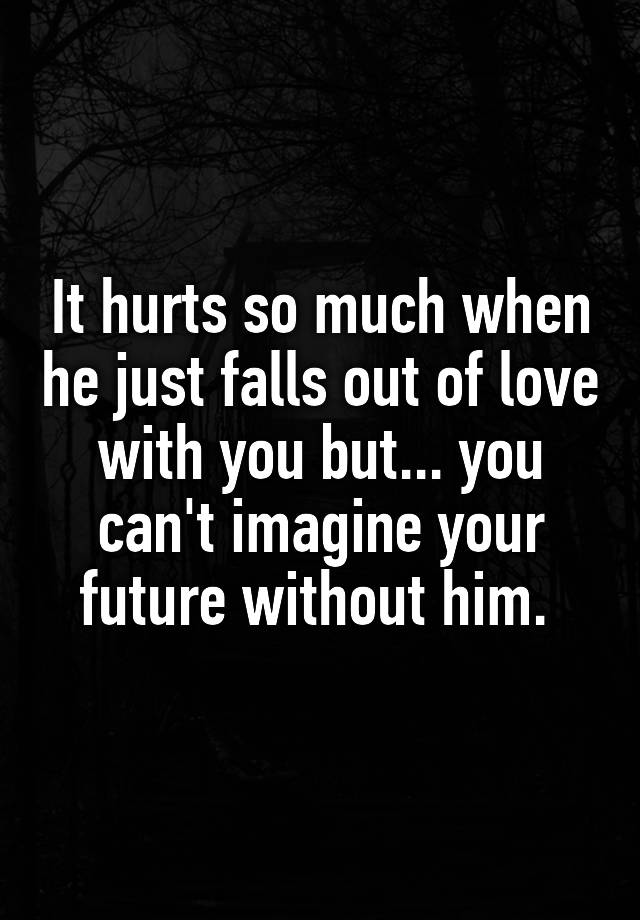 It hurts so much when he just falls out of love with you but... you can't imagine your future without him. 