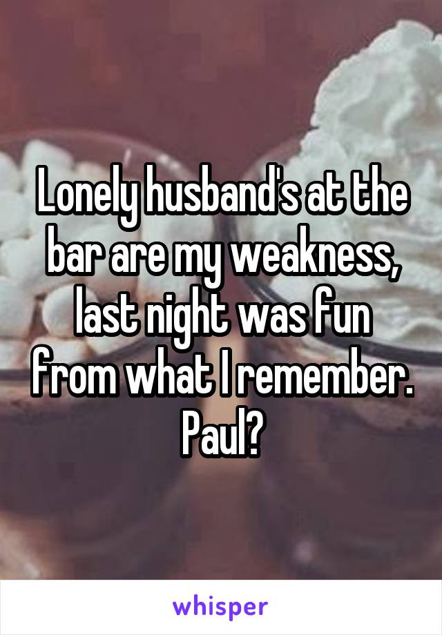 Lonely husband's at the bar are my weakness, last night was fun from what I remember.  Paul? 
