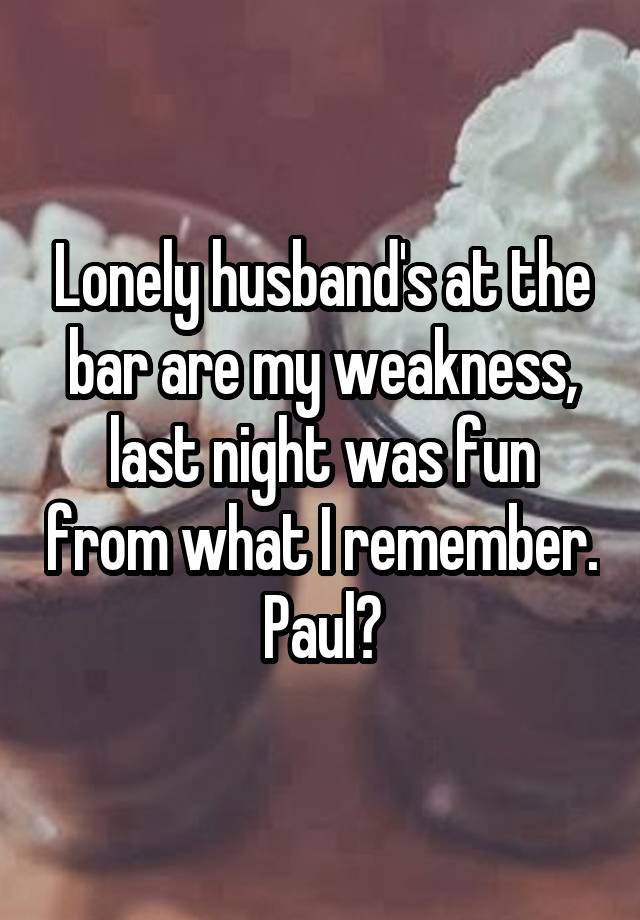 Lonely husband's at the bar are my weakness, last night was fun from what I remember.  Paul? 
