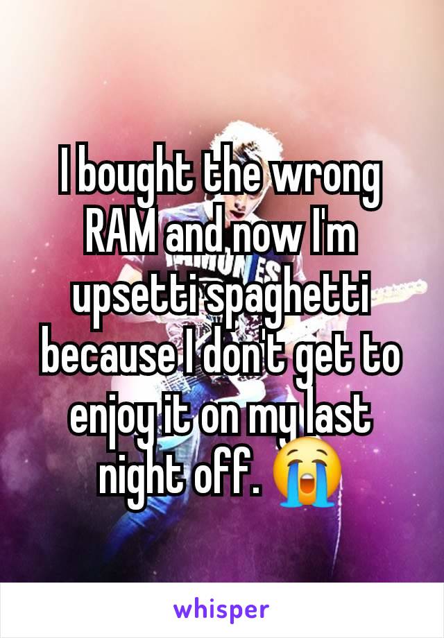 I bought the wrong RAM and now I'm upsetti spaghetti because I don't get to enjoy it on my last night off. 😭