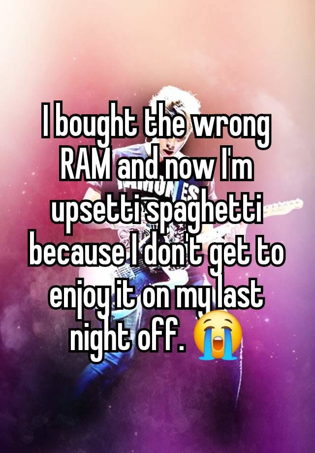 I bought the wrong RAM and now I'm upsetti spaghetti because I don't get to enjoy it on my last night off. 😭