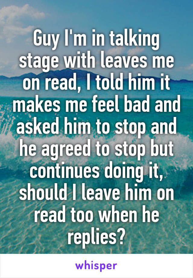 Guy I'm in talking stage with leaves me on read, I told him it makes me feel bad and asked him to stop and he agreed to stop but continues doing it, should I leave him on read too when he replies?