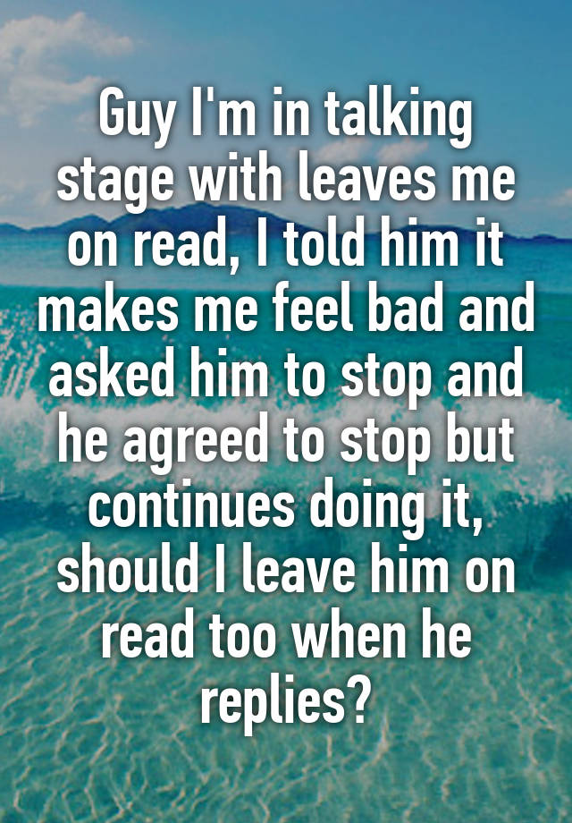 Guy I'm in talking stage with leaves me on read, I told him it makes me feel bad and asked him to stop and he agreed to stop but continues doing it, should I leave him on read too when he replies?