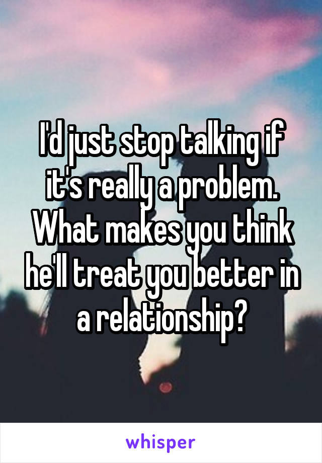 I'd just stop talking if it's really a problem. What makes you think he'll treat you better in a relationship?