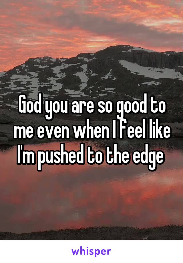 God you are so good to me even when I feel like I'm pushed to the edge 