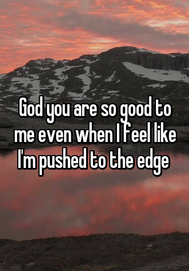 God you are so good to me even when I feel like I'm pushed to the edge 