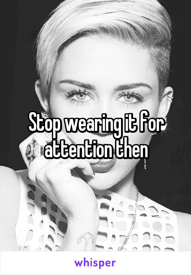 Stop wearing it for attention then