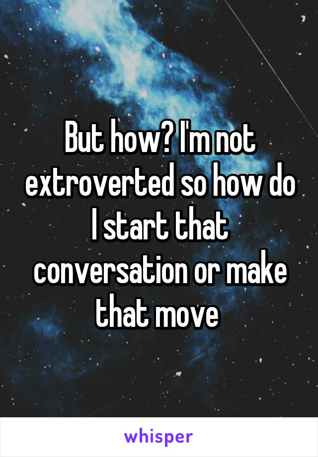 But how? I'm not extroverted so how do I start that conversation or make that move 