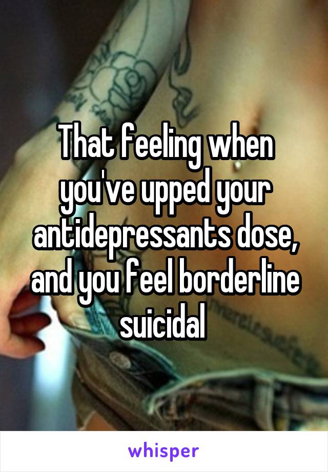 That feeling when you've upped your antidepressants dose, and you feel borderline suicidal 