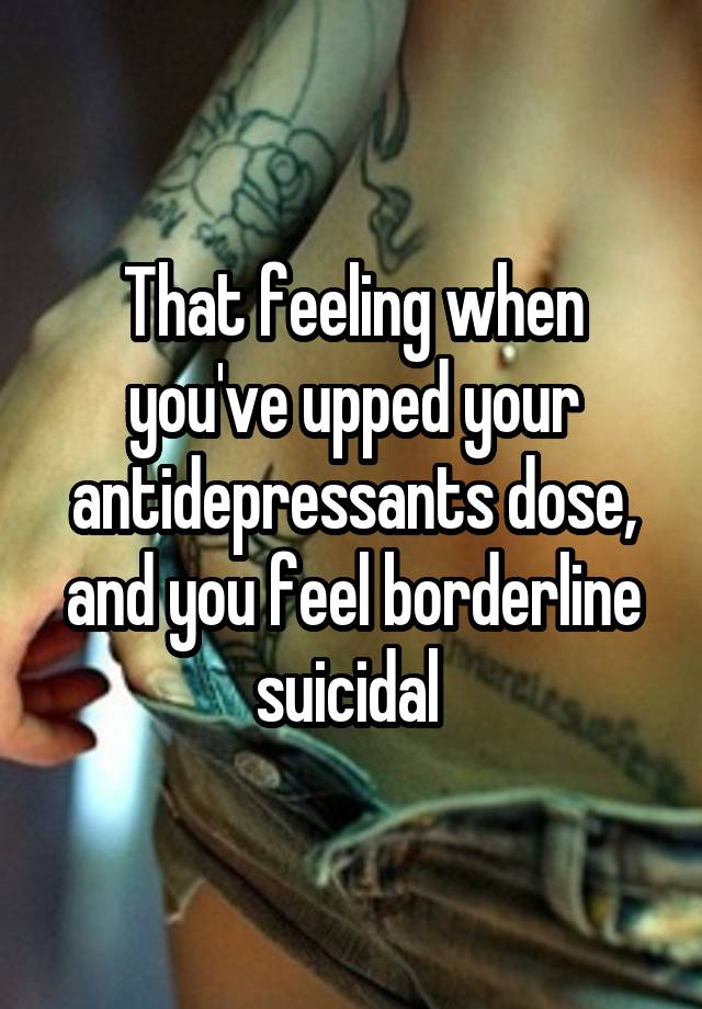 That feeling when you've upped your antidepressants dose, and you feel borderline suicidal 