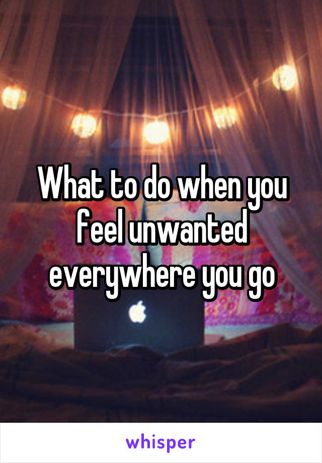 What to do when you feel unwanted everywhere you go