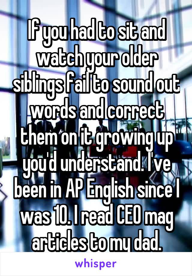 If you had to sit and watch your older siblings fail to sound out words and correct them on it growing up you'd understand. I've been in AP English since I was 10. I read CEO mag articles to my dad.