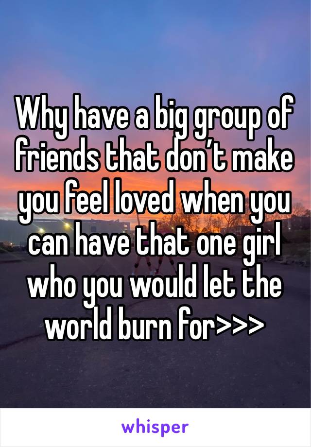 Why have a big group of friends that don’t make you feel loved when you can have that one girl who you would let the world burn for>>>