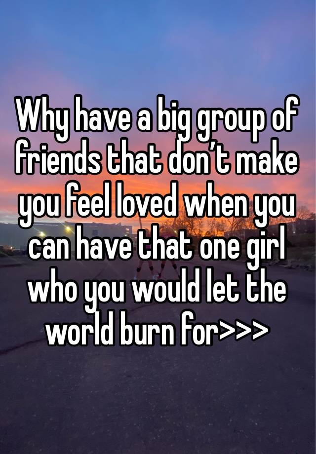 Why have a big group of friends that don’t make you feel loved when you can have that one girl who you would let the world burn for>>>