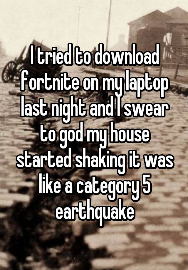 I tried to download fortnite on my laptop last night and I swear to god my house started shaking it was like a category 5 earthquake