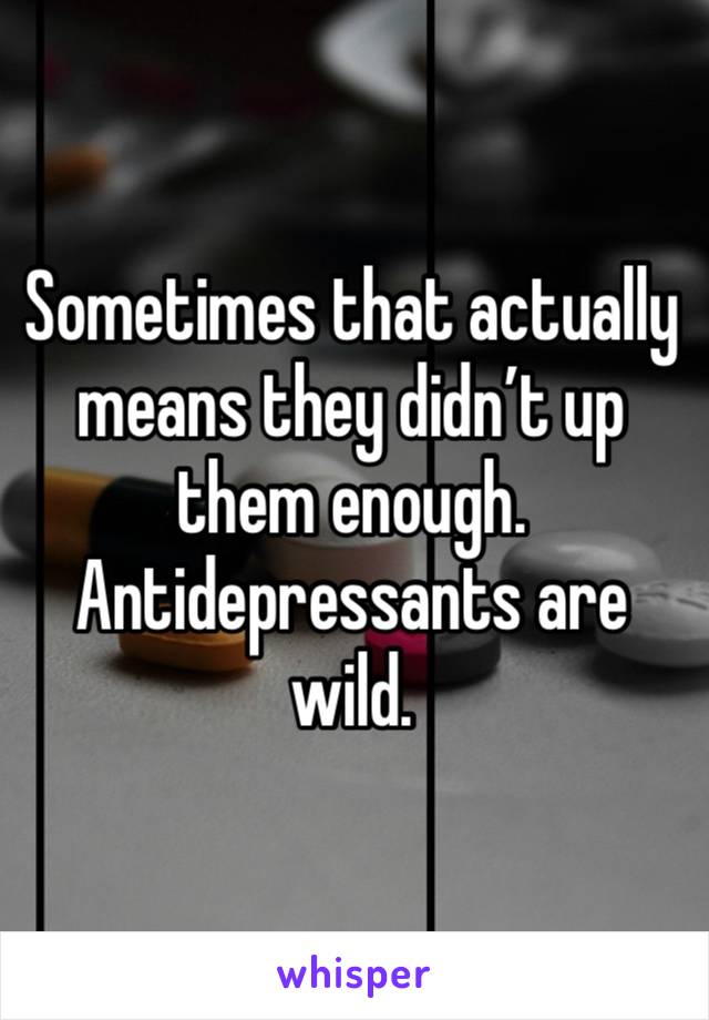 Sometimes that actually means they didn’t up them enough. Antidepressants are wild.