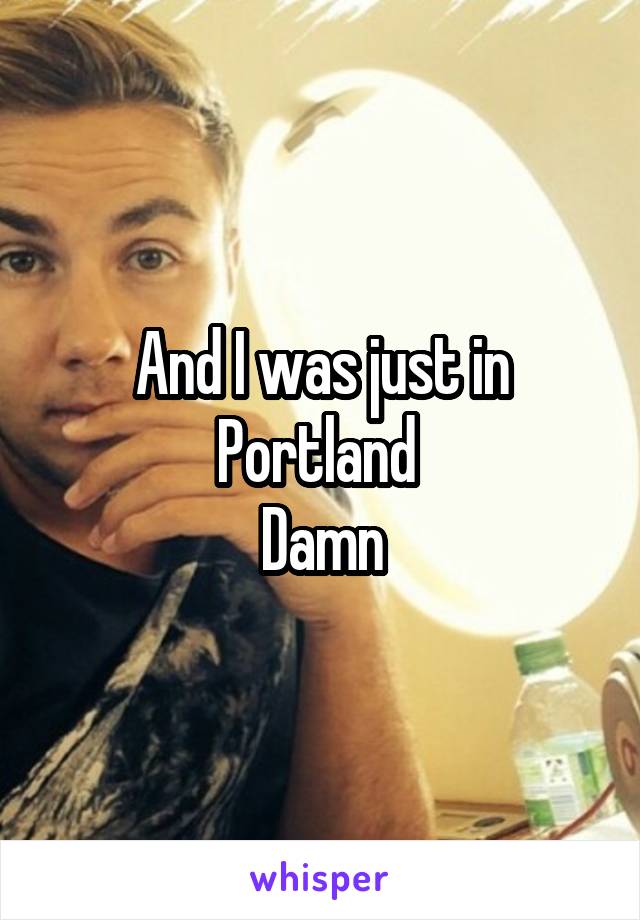 And I was just in Portland 
Damn
