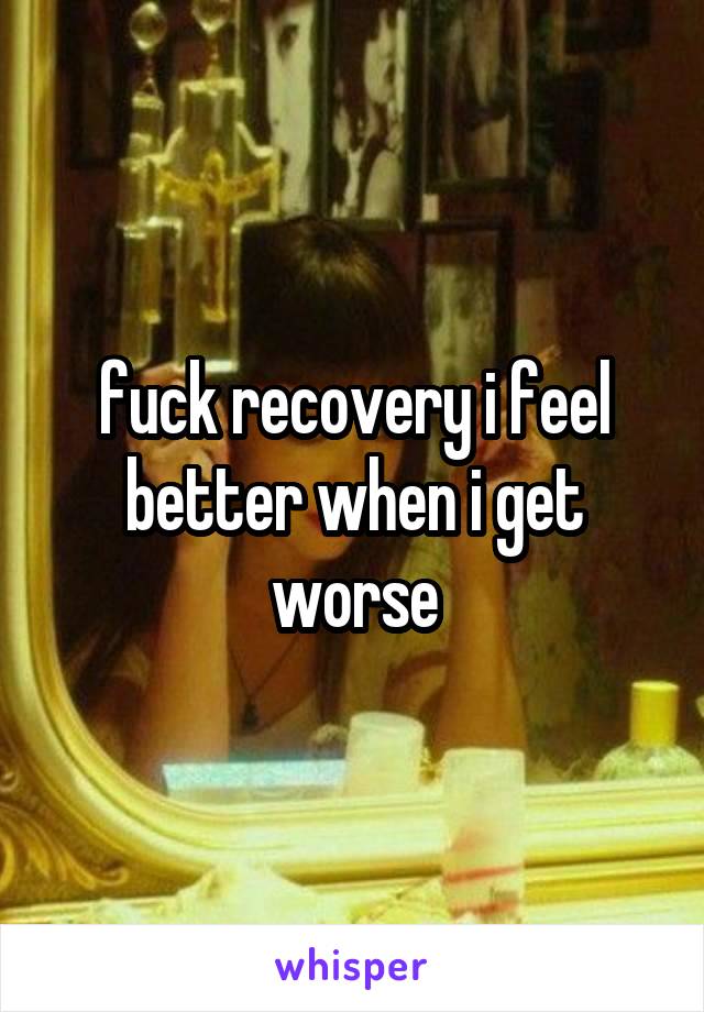 fuck recovery i feel better when i get worse