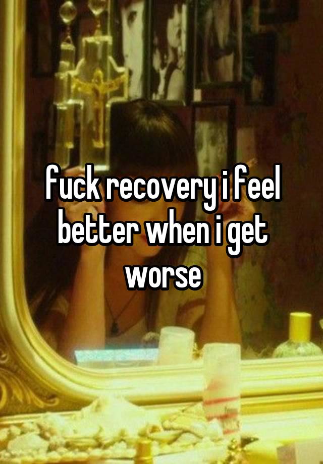 fuck recovery i feel better when i get worse