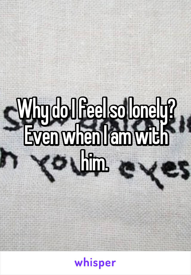 Why do I feel so lonely? Even when I am with him. 