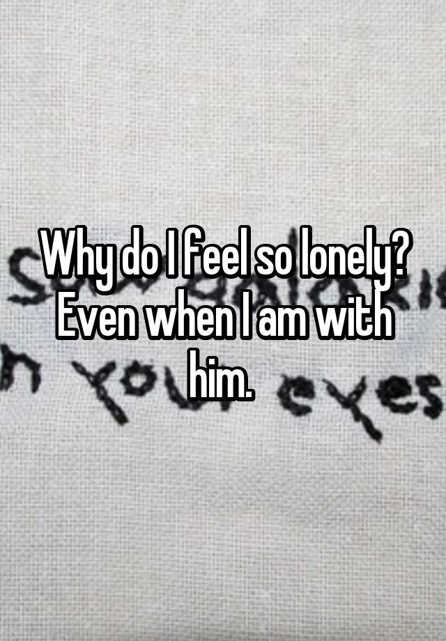 Why do I feel so lonely? Even when I am with him. 