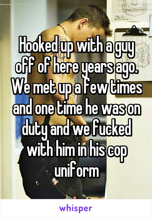 Hooked up with a guy off of here years ago. We met up a few times and one time he was on duty and we fucked with him in his cop uniform