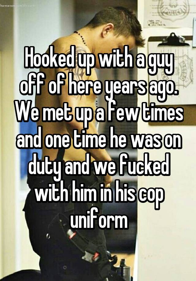 Hooked up with a guy off of here years ago. We met up a few times and one time he was on duty and we fucked with him in his cop uniform