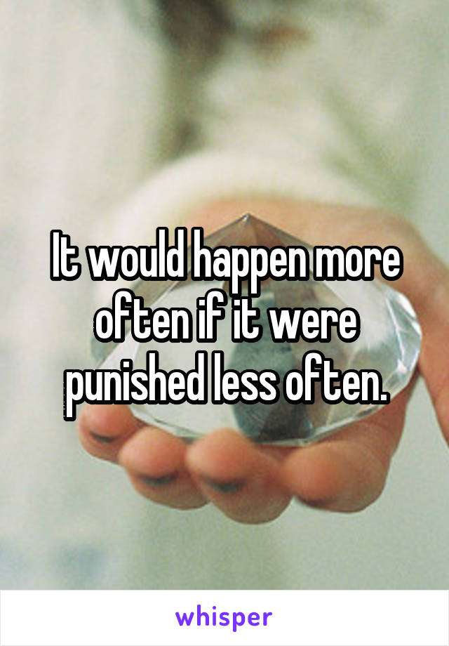 It would happen more often if it were punished less often.