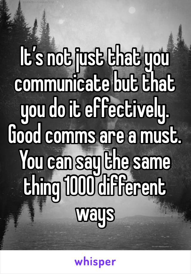 It’s not just that you communicate but that you do it effectively. Good comms are a must. You can say the same thing 1000 different ways 