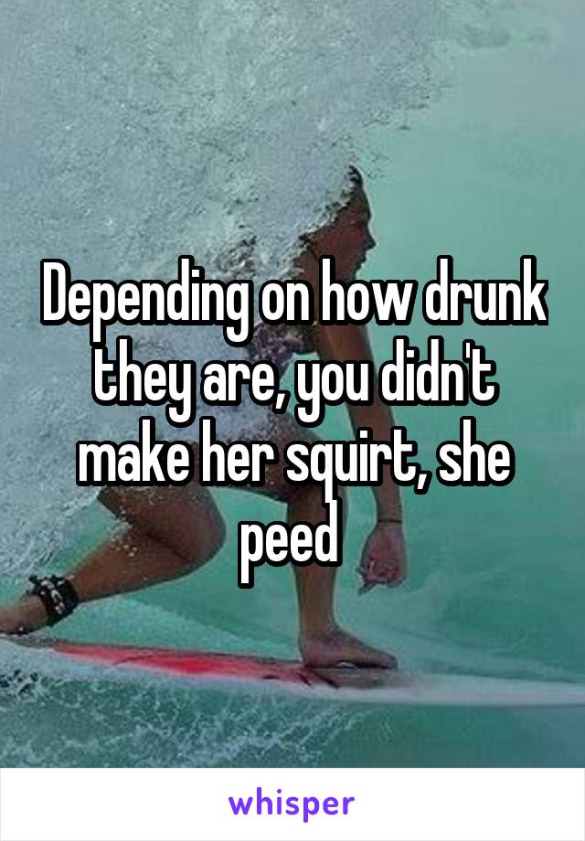 Depending on how drunk they are, you didn't make her squirt, she peed 