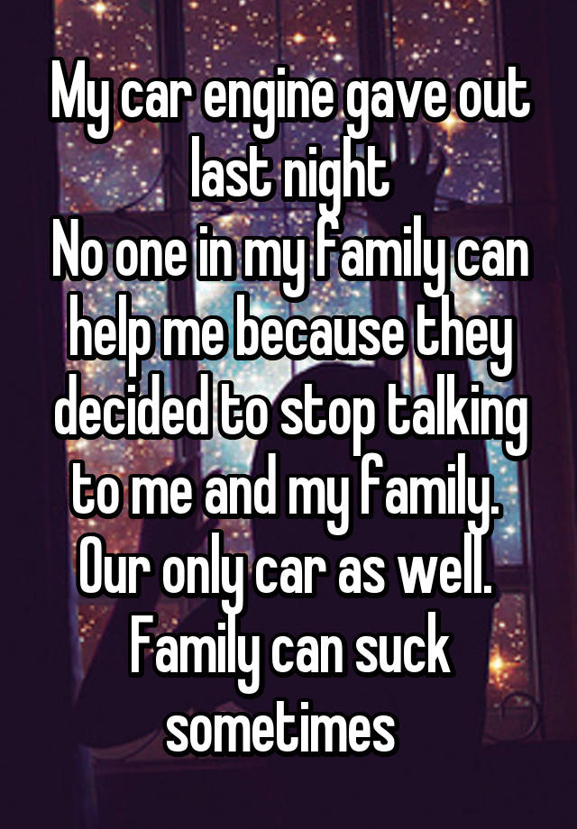 My car engine gave out last night
No one in my family can help me because they decided to stop talking to me and my family. 
Our only car as well. 
Family can suck sometimes  