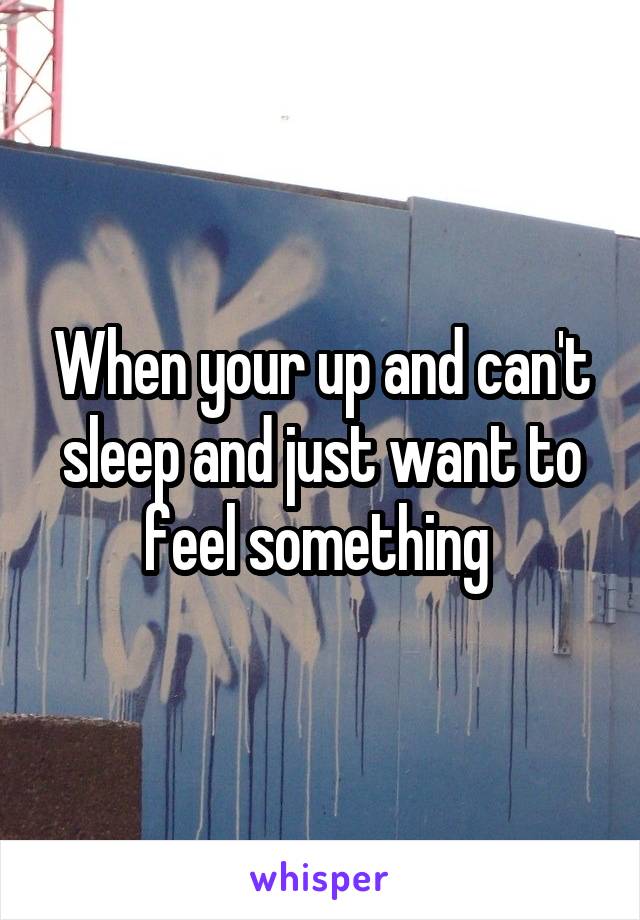 When your up and can't sleep and just want to feel something 