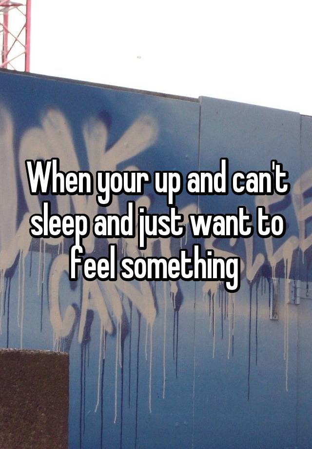 When your up and can't sleep and just want to feel something 