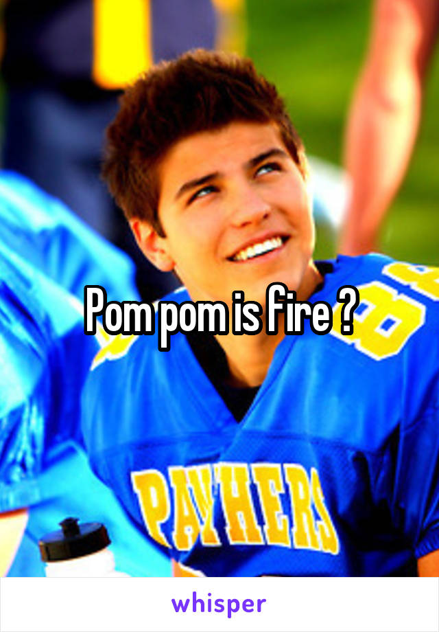 Pom pom is fire ?