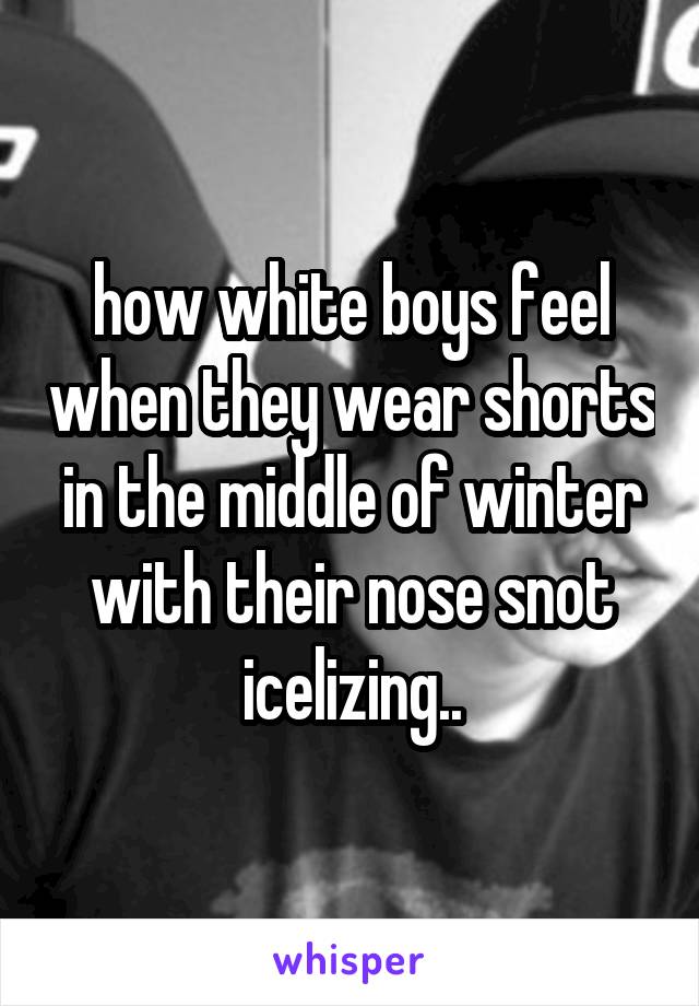 how white boys feel when they wear shorts in the middle of winter with their nose snot icelizing..