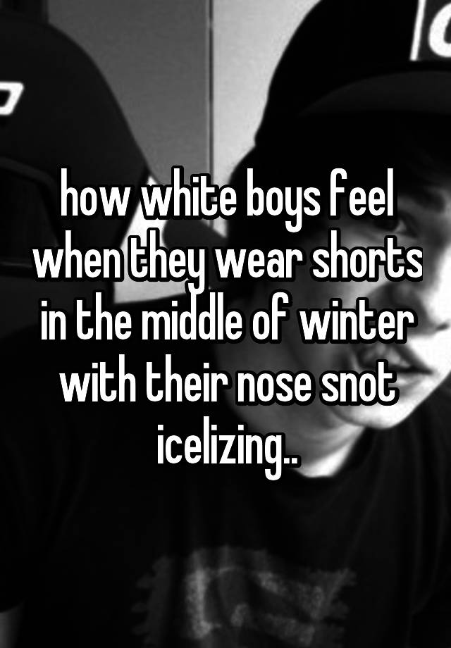 how white boys feel when they wear shorts in the middle of winter with their nose snot icelizing..