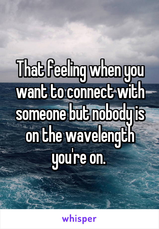 That feeling when you want to connect with someone but nobody is on the wavelength you're on. 