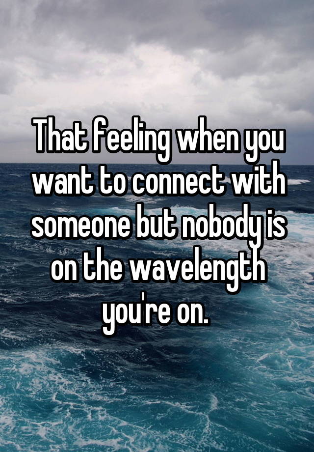 That feeling when you want to connect with someone but nobody is on the wavelength you're on. 