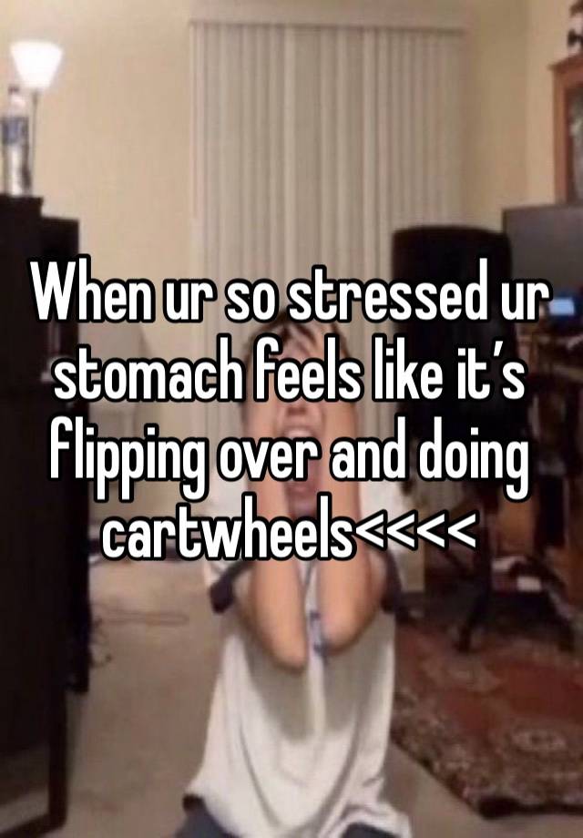 When ur so stressed ur stomach feels like it’s flipping over and doing cartwheels<<<<