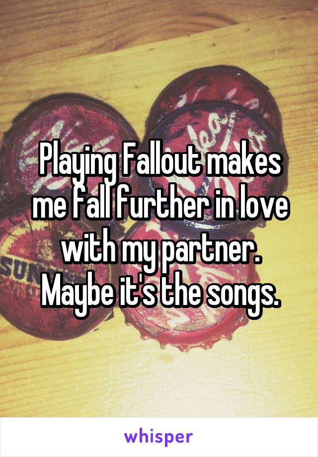 Playing Fallout makes me fall further in love with my partner. Maybe it's the songs.