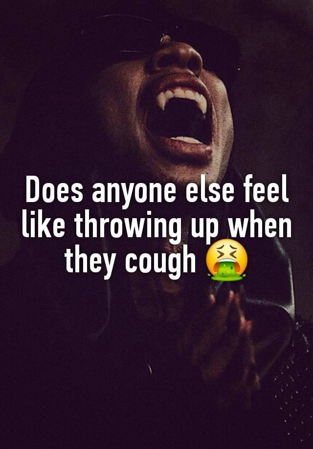 Does anyone else feel like throwing up when they cough 🤮