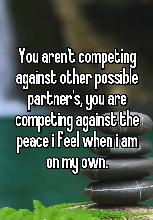 You aren't competing against other possible partner's, you are competing against the peace i feel when i am on my own.