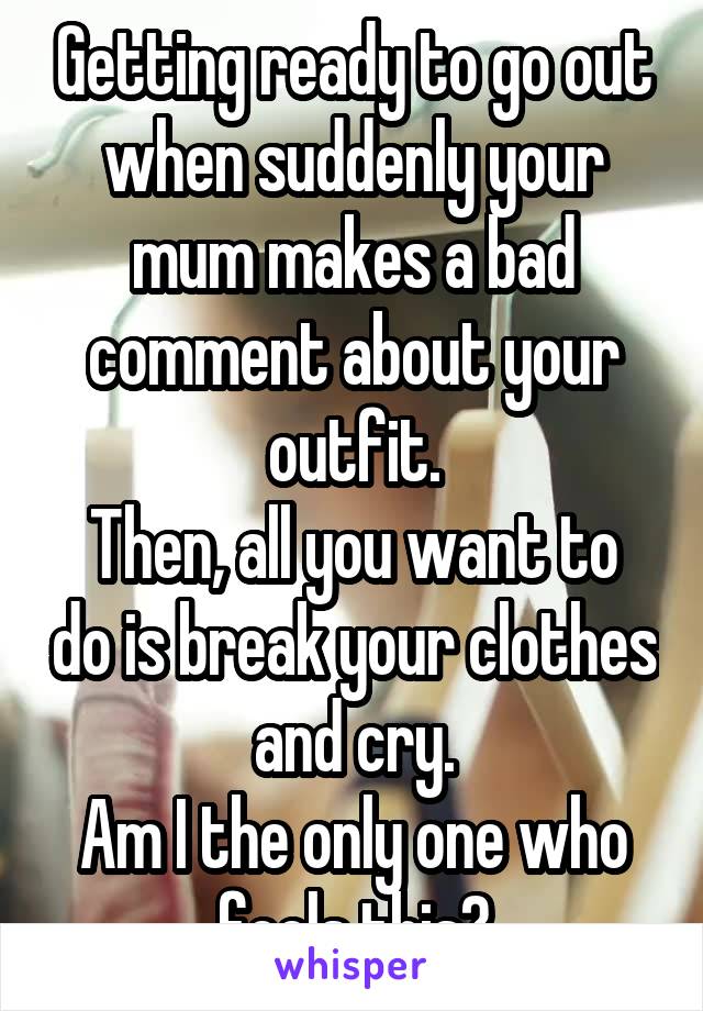 Getting ready to go out when suddenly your mum makes a bad comment about your outfit.
Then, all you want to do is break your clothes and cry.
Am I the only one who feels this?