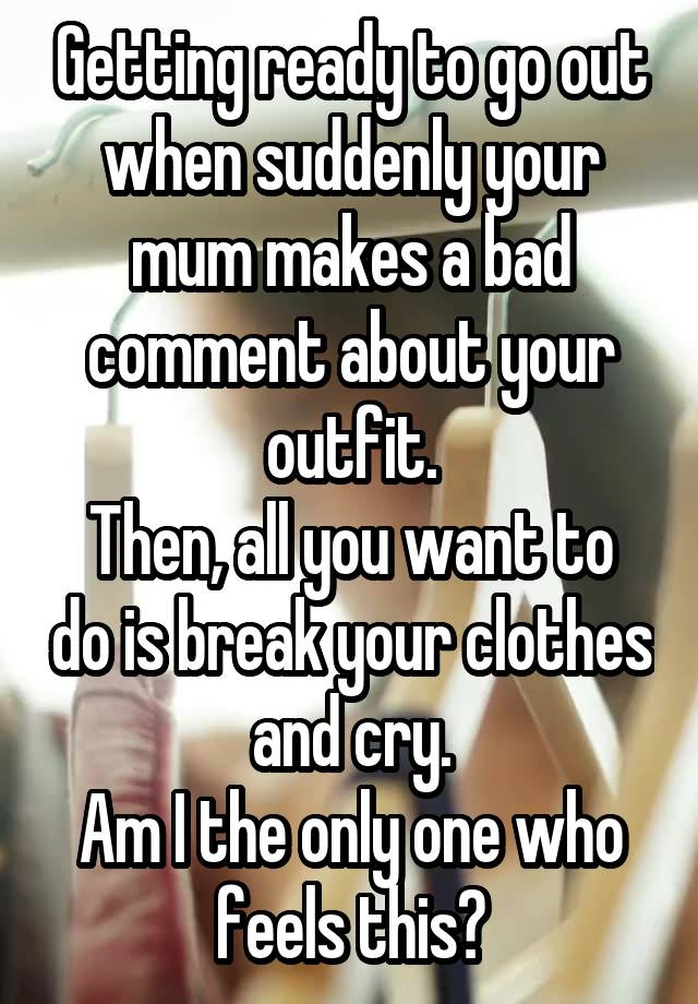 Getting ready to go out when suddenly your mum makes a bad comment about your outfit.
Then, all you want to do is break your clothes and cry.
Am I the only one who feels this?