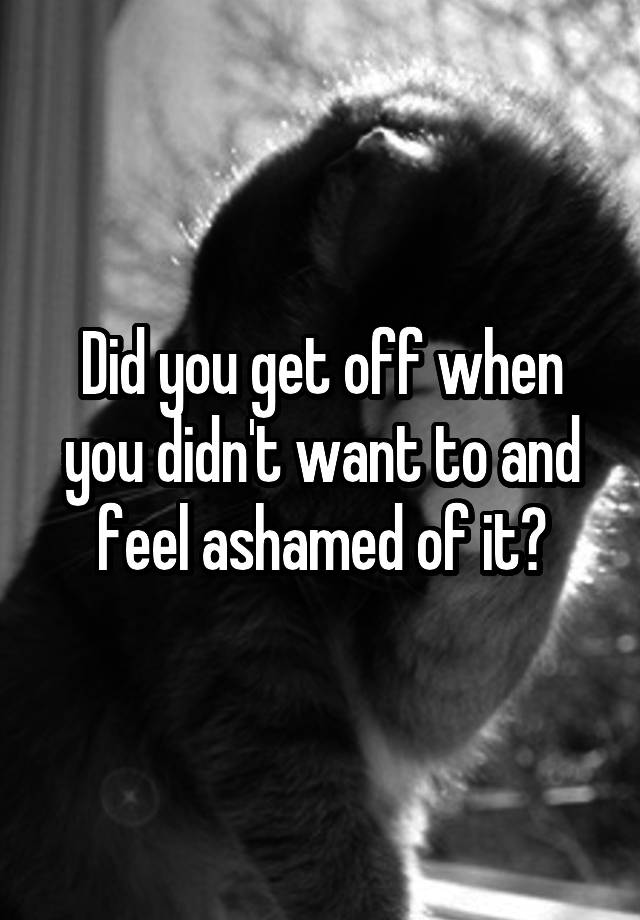 Did you get off when you didn't want to and feel ashamed of it?