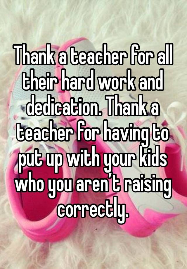 Thank a teacher for all their hard work and dedication. Thank a teacher for having to put up with your kids who you aren’t raising correctly. 