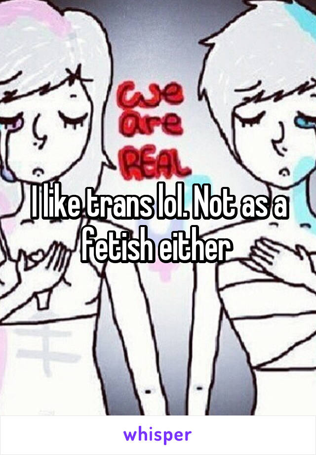 I like trans lol. Not as a fetish either 